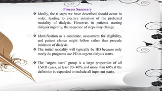 Process Summary
❖ Ideally, the 6 steps we have described should occur in
order, leading to elective initiation of the preferred
modality of dialysis. However, in patients starting
dialysis urgently, the sequence of steps may change.
❖ Identification as a candidate, assessment for eligibility,
and patient choice might follow rather than precede
initiation of dialysis.
❖ The initial modality will typically be HD because only
rarely do programs use PD in urgent dialysis starts.
❖ The “urgent start” group is a large proportion of all
ESRD cases, at least 20- 40% and more than 60% if the
definition is expanded to include all inpatient starts.
 