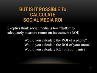BUT IS IT POSSIBLE To
            CALCULATE
        SOCIAL MEDIA ROI
Skeptics think social media is too “fluffy” to
adequately measure return on investment (ROI)

          Would you calculate the ROI of a phone?
          Would you calculate the ROI of your mom?
          Would you calculate ROI of your pants?



                                                 18
 