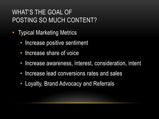 WHAT’S THE GOAL OF
POSTING SO MUCH CONTENT?
• Typical Marketing Metrics
   • Increase positive sentiment
   • Increase share of voice
   • Increase awareness, interest, consideration, intent
   • Increase lead conversions rates and sales
   • Loyalty, Brand Advocacy and Referrals
 