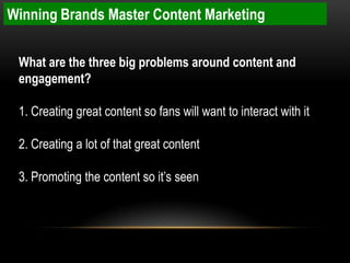 Winning Brands Master Content Marketing


 What are the three big problems around content and
 engagement?

 1. Creating great content so fans will want to interact with it

 2. Creating a lot of that great content

 3. Promoting the content so it’s seen
 