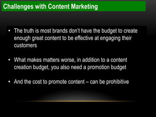 Challenges with Content Marketing


 • The truth is most brands don’t have the budget to create
   enough great content to be effective at engaging their
   customers

 • What makes matters worse, in addition to a content
   creation budget, you also need a promotion budget

 • And the cost to promote content – can be prohibitive
 