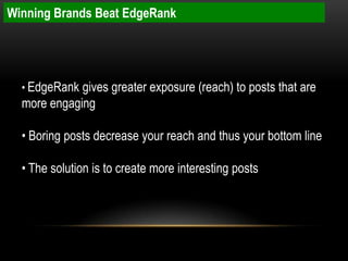Winning Brands Beat EdgeRank




  • EdgeRank gives greater exposure (reach) to posts that are
  more engaging

  • Boring posts decrease your reach and thus your bottom line

  • The solution is to create more interesting posts
 