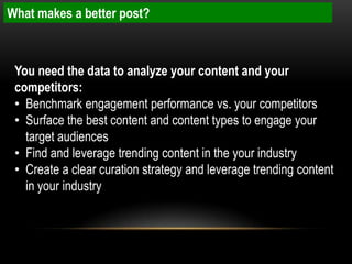 What makes a better post?



 You need the data to analyze your content and your
 competitors:
 • Benchmark engagement performance vs. your competitors
 • Surface the best content and content types to engage your
   target audiences
 • Find and leverage trending content in the your industry
 • Create a clear curation strategy and leverage trending content
   in your industry
 