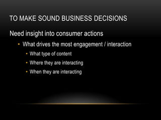 TO MAKE SOUND BUSINESS DECISIONS

Need insight into consumer actions
  • What drives the most engagement / interaction
     • What type of content
     • Where they are interacting
     • When they are interacting
 