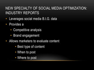 NEW SPECIALTY OF SOCIAL MEDIA OPTIMIZATION:
INDUSTRY REPORTS
• Leverages social media B.I.G. data
• Provides a
   • Competitive analysis
   • Brand engagement
• Allows marketers to evaluate content
      • Best type of content
      • When to post
      • Where to post
 