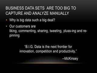 BUSINESS DATA SETS ARE TOO BIG TO
CAPTURE AND ANALYZE MANUALLY
• Why is big data such a big deal?
• Our customers are
  liking, commenting, sharing, tweeting, pluss-ing and re-
  pinning

            “B.I.G. Data is the next frontier for
         innovation, competition and productivity.”
                                        --McKinsey
 