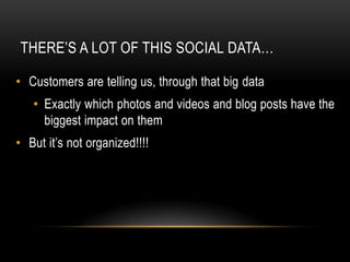 THERE’S A LOT OF THIS SOCIAL DATA…

• Customers are telling us, through that big data
   • Exactly which photos and videos and blog posts have the
     biggest impact on them
• But it’s not organized!!!!
 