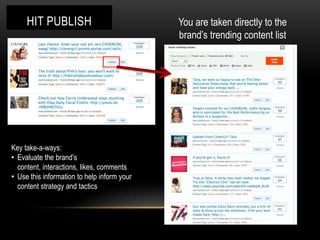 HIT PUBLISH                                    You are taken directly to the
                                                    brand’s trending content list




                                             Olay

Key take-a-ways:
• Evaluate the brand’s
  content, interactions, likes, comments
• Use this information to help inform your
  content strategy and tactics
 