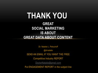 THANK YOU
          GREAT
    SOCIAL MARKETING
        IS ABOUT
GREAT DATA ABOUT CONTENT

            Dr. Natalie L. Petouhoff
                  @drnatalie
 SEND AN EMAIL IF YOU WANT THE FREE
       Competitive Industry REPORT
         DoctorNatalie@gmail.com
Put ENGAGEMENT REPORT in the subject line
 