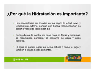 • Las necesidades de líquidos varían según la edad, sexo y
temperatura externa, aunque una buena recomendación es
beber 8 vasos de líquido por día
• En las dietas de control de peso ricas en fibras y proteínas,
se recomienda aumentar el consumo de agua y otros
líquidos.
• El agua se puede ingerir en forma natural o como té, jugo y
también a través de los alimentos.
¿Por qué la Hidratación es importante?
 