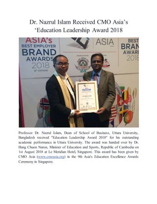 Dr. Nazrul Islam Received CMO Asia’s
‘Education Leadership Award 2018
Professor Dr. Nazrul Islam, Dean of School of Business, Uttara University,
Bangladesh received "Education Leadership Award 2018" for his outstanding
academic performance in Uttara University. The award was handed over by Dr.
Hang Chuon Naron, Minister of Education and Sports, Republic of Cambodia on
1st August 2018 at Le Meridian Hotel, Singapore. This award has been given by
CMO Asia (www.cmoasia.org) in the 9th Asia's Education Excellence Awards
Ceremony in Singapore.
 