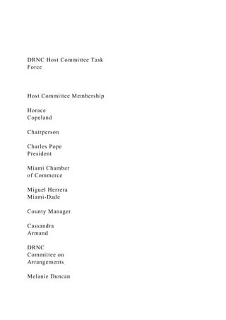 DRNC Host Committee Task
Force
Host Committee Membership
Horace
Copeland
Chairperson
Charles Pope
President
Miami Chamber
of Commerce
Miguel Herrera
Miami-Dade
County Manager
Cassandra
Armand
DRNC
Committee on
Arrangements
Melanie Duncan
 