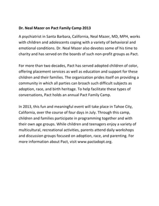 Dr. Neal Mazer on Pact Family Camp 2013
A psychiatrist in Santa Barbara, California, Neal Mazer, MD, MPH, works
with children and adolescents coping with a variety of behavioral and
emotional conditions. Dr. Neal Mazer also devotes some of his time to
charity and has served on the boards of such non-profit groups as Pact.
For more than two decades, Pact has served adopted children of color,
offering placement services as well as education and support for these
children and their families. The organization prides itself on providing a
community in which all parties can broach such difficult subjects as
adoption, race, and birth heritage. To help facilitate these types of
conversations, Pact holds an annual Pact Family Camp.
In 2013, this fun and meaningful event will take place in Tahoe City,
California, over the course of four days in July. Through this camp,
children and families participate in programming together and with
their own age groups. While children and teenagers enjoy a variety of
multicultural, recreational activities, parents attend daily workshops
and discussion groups focused on adoption, race, and parenting. For
more information about Pact, visit www.pactadopt.org.
 