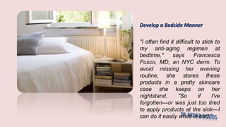 Develop a Bedside Manner
"I often find it difficult to stick to
my anti-aging regimen at
bedtime," says Francesca
Fusco, MD, an NYC derm. To
avoid missing her evening
routine, she stores these
products in a pretty skincare
case she keeps on her
nightstand. "So if I've
forgotten—or was just too tired
to apply products at the sink—I
can do it easily while in bed."
 