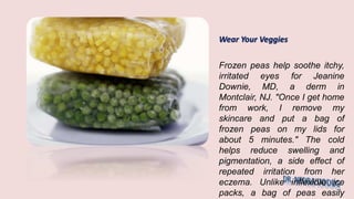 Wear Your Veggies
Frozen peas help soothe itchy,
irritated eyes for Jeanine
Downie, MD, a derm in
Montclair, NJ. "Once I get home
from work, I remove my
skincare and put a bag of
frozen peas on my lids for
about 5 minutes." The cold
helps reduce swelling and
pigmentation, a side effect of
repeated irritation from her
eczema. Unlike inflexible ice
packs, a bag of peas easily
 
