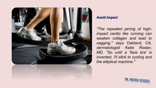 Avoid Impact
"The repeated jarring of high-
impact cardio like running can
weaken collagen and lead to
sagging," says Oakland, CA,
dermatologist Katie Rodan,
MD. "So until a 'face bra' is
invented, I'll stick to cycling and
the elliptical machine."
 