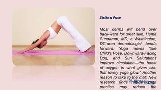 Strike a Pose
Most derms will bend over
back-ward for great skin. Hema
Sundaram, MD, a Washington,
DC-area dermatologist, bends
forward. Yoga moves "like
Child's Pose, Downward-Facing
Dog, and Sun Salutations
improve circulation—the boost
of oxygen is what gives skin
that lovely yoga glow." Another
reason to take to the mat: New
research finds regular yoga
practice may reduce the
 