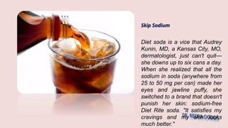 Skip Sodium
Diet soda is a vice that Audrey
Kunin, MD, a Kansas City, MO,
dermatologist, just can't quit—
she downs up to six cans a day.
When she realized that all the
sodium in soda (anywhere from
25 to 50 mg per can) made her
eyes and jawline puffy, she
switched to a brand that doesn't
punish her skin: sodium-free
Diet Rite soda. "It satisfies my
cravings and my skin looks
much better."
 