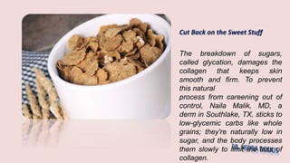 Cut Back on the Sweet Stuff
The breakdown of sugars,
called glycation, damages the
collagen that keeps skin
smooth and firm. To prevent
this natural
process from careening out of
control, Naila Malik, MD, a
derm in Southlake, TX, sticks to
low-glycemic carbs like whole
grains; they're naturally low in
sugar, and the body processes
them slowly to limit the loss of
collagen.
 