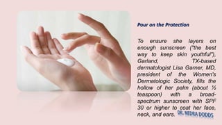 Pour on the Protection
To ensure she layers on
enough sunscreen ("the best
way to keep skin youthful"),
Garland, TX-based
dermatologist Lisa Garner, MD,
president of the Women's
Dermatologic Society, fills the
hollow of her palm (about ½
teaspoon) with a broad-
spectrum sunscreen with SPF
30 or higher to coat her face,
neck, and ears.
 