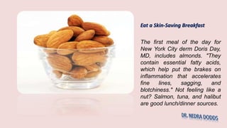 Eat a Skin-Saving Breakfast
The first meal of the day for
New York City derm Doris Day,
MD, includes almonds. "They
contain essential fatty acids,
which help put the brakes on
inflammation that accelerates
fine lines, sagging, and
blotchiness." Not feeling like a
nut? Salmon, tuna, and halibut
are good lunch/dinner sources.
 