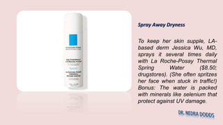 Spray Away Dryness
To keep her skin supple, LA-
based derm Jessica Wu, MD,
sprays it several times daily
with La Roche-Posay Thermal
Spring Water ($8.50;
drugstores). (She often spritzes
her face when stuck in traffic!)
Bonus: The water is packed
with minerals like selenium that
protect against UV damage.
 