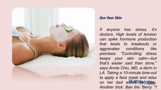 Zen Your Skin
If anyone has stress, it's
doctors. High levels of tension
can spike hormone production
that leads to breakouts or
aggravates conditions like
psoriasis. "Controlling stress
keeps your skin calm—but
that's easier said than done,"
says Annie Chiu, MD, a derm in
LA. Taking a 10-minute time-out
to apply a face mask and relax
on her bed works for Chiu.
Another trick: Ban the 'Berry. "I
 