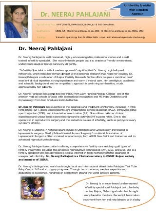 Dr. NEERAJ PAHLAJANI

An Infertility Specialist
– With A modern
Approach

Specialization Area: IVF-ET, ISCI-ET, SURROGACY, SPERM, IUI & EGG DONATION
Qualifications:

MBBS, MS - Obstetrics and Gynaecology, DNB – O, Obstetrics and Gynaecology, FMAS, DRM

Trainings:

Trained in laparoscopy from AIIM New Delhi as well as in advanced reproductive technology

Dr. Neeraj Pahlajani
Dr. Neeraj Pahlajani is well renowned, highly acknowledged in professional circles and a well
trained infertility specialist. She not only treats people but also creates a friendly environment,
understands couples’ background very diligently.
“Infertility Specialist – with A modern approach” signifies that Dr. Neeraj is globally well
networked, which helps her remain abreast with pioneering research that helps her couples. Dr.
Neeraj Pahlajani a cofounder of Raipur Fertility Research Centre offers couples a combination of
excellent clinical expertise, strong experience and warm personal care. Her prestigious academic
and scientific background and her empathetic approach is a winning combination, much
appreciated by her patients.
Dr. Neeraj Pahlajani has completed her MBBS from Lady Harding Medical College- one of the
premier medical schools of India with international recognition and MS from Obstetrics and
Gynaecology from Post Graduate Institute Rohtak.
Dr. Neeraj Pahlajani has expertise in the diagnosis and treatment of infertility, including in-vitro
fertilization (IVF), donor egg recipients, pre implantation genetic diagnosis (PGD), intracytoplasmic
sperm injection (ICSI), and intrauterine insemination (IUI). She utilizes both her clinical
experience and unique basic science background to optimize IVF success rates. She is also
specialized in reproductive surgery and the endocrine causes of infertility, such as polycystic ovary
syndrome (PCOS).
Dr. Neeraj is Diploma in National Board (DNB) in Obstetrics and Gynaecology and trained in
laparoscopic surgery- FMAS (Fellow Minimal Access Surgery) from World Association of
Laparoscopic Surgeons. She is trained in laparoscopy from AIIMS New Delhi and trained as well in
advanced reproductive technology.
Dr. Neeraj Pahlajani takes pride in offering comprehensive fertility care employing all types of
fertility treatments including the advanced reproductive technologies (IVF, ICSI, and IUI). She is a
fertility specialist who has developed a special interest in treating those with the diagnosis of
unexplained infertility. Dr. Neeraj Pahlajani is a Clinical secretary to FOGSI Raipur society
and member of ISSAR.
Dr. Neeraj’s distinguished work has brought local and international attention to Pahlajani Test Tube
Baby Centre IVF and surrogacy programs. Through her experience, medical expertise and
dedication to excellence, hundreds of people from around the world are now parents.

Dr. Neeraj is an experienced and renowned
infertility specialist of Pahlajani test tube baby
centre, Raipur, Chhattisgarh who has brought
many laurel to the state. Recently I have taken
treatment from her and now blessed with a baby

 