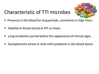 Characteristic of TTI microbes
 Presence in the blood for long periods, sometimes in high titers.
 Stability in blood stored at 40C or lower.
 Long incubation period before the appearance of clinical signs.
 Asymptomatic phase or only mild symptoms in the blood donor.
 