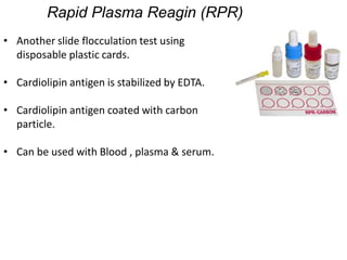 Rapid Plasma Reagin (RPR)
• Another slide flocculation test using
disposable plastic cards.
• Cardiolipin antigen is stabilized by EDTA.
• Cardiolipin antigen coated with carbon
particle.
• Can be used with Blood , plasma & serum.
 