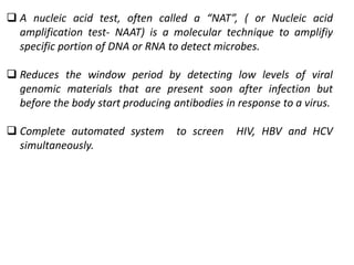  A nucleic acid test, often called a “NAT”, ( or Nucleic acid
amplification test- NAAT) is a molecular technique to amplifiy
specific portion of DNA or RNA to detect microbes.
 Reduces the window period by detecting low levels of viral
genomic materials that are present soon after infection but
before the body start producing antibodies in response to a virus.
 Complete automated system to screen HIV, HBV and HCV
simultaneously.
 