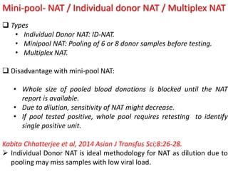 Mini-pool- NAT / Individual donor NAT / Multiplex NAT
 Types
• Individual Donor NAT: ID-NAT.
• Minipool NAT: Pooling of 6 or 8 donor samples before testing.
• Multiplex NAT.
 Disadvantage with mini-pool NAT:
• Whole size of pooled blood donations is blocked until the NAT
report is available.
• Due to dilution, sensitivity of NAT might decrease.
• If pool tested positive, whole pool requires retesting to identify
single positive unit.
Kabita Chhatterjee et al, 2014 Asian J Transfus Sci;8:26-28.
 Individual Donor NAT is ideal methodology for NAT as dilution due to
pooling may miss samples with low viral load.
 