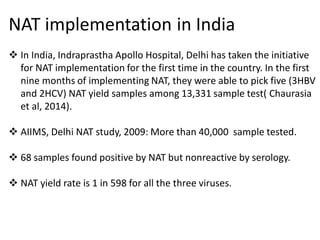 NAT implementation in India
 In India, Indraprastha Apollo Hospital, Delhi has taken the initiative
for NAT implementation for the first time in the country. In the first
nine months of implementing NAT, they were able to pick five (3HBV
and 2HCV) NAT yield samples among 13,331 sample test( Chaurasia
et al, 2014).
 AIIMS, Delhi NAT study, 2009: More than 40,000 sample tested.
 68 samples found positive by NAT but nonreactive by serology.
 NAT yield rate is 1 in 598 for all the three viruses.
 