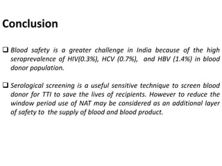 Conclusion
 Blood safety is a greater challenge in India because of the high
seroprevalence of HIV(0.3%), HCV (0.7%), and HBV (1.4%) in blood
donor population.
 Serological screening is a useful sensitive technique to screen blood
donor for TTI to save the lives of recipients. However to reduce the
window period use of NAT may be considered as an additional layer
of safety to the supply of blood and blood product.
 