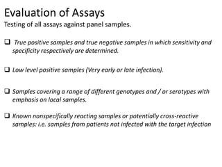 Evaluation of Assays
Testing of all assays against panel samples.
 True positive samples and true negative samples in which sensitivity and
specificity respectively are determined.
 Low level positive samples (Very early or late infection).
 Samples covering a range of different genotypes and / or serotypes with
emphasis on local samples.
 Known nonspecifically reacting samples or potentially cross-reactive
samples: i.e. samples from patients not infected with the target infection
 