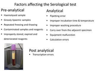 Pre-analytical
 Haemolysed sample
 Grossly lipaemic samples
 Repeated freezing and thawing
 Contaminated samples and reagents
 Improperly stored, expired and
deteriorated reagents
Factors affecting the Serological test
Analytical
 Pipetting error
 Improper incubation time & temperature
 Improper washing procedure
 Carry over from the adjacent specimen
 Equipment malfunction
 Calculation errors
Post analytical
 Transcription errors
 