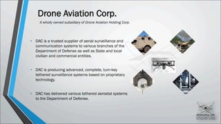 Drone Aviation Corp.
A wholly owned subsidiary of Drone Aviation Holding Corp.
• DAC is a trusted supplier of aerial surveillance and
communication systems to various branches of the
Department of Defense as well as State and local
civilian and commercial entities.
• DAC is producing advanced, complete, turn-key
tethered surveillance systems based on proprietary
technology.
• DAC has delivered various tethered aerostat systems
to the Department of Defense.
 