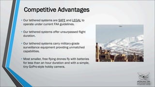 Competitive Advantages
• Our tethered systems are SAFE and LEGAL to
operate under current FAA guidelines.
• Our tethered systems offer unsurpassed flight
duration.
• Our tethered systems carry military-grade
surveillance equipment providing unmatched
capabilities.
• Most smaller, free flying drones fly with batteries
for less than an hour duration and with a simple,
tiny GoPro-style hobby camera.
 