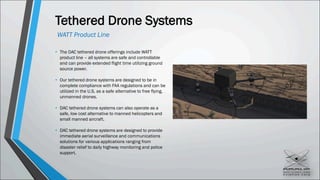 Tethered Drone Systems
• The DAC tethered drone offerings include WATT
product line – all systems are safe and controllable
and can provide extended flight time utilizing ground
source power.
• Our tethered drone systems are designed to be in
complete compliance with FAA regulations and can be
utilized in the U.S. as a safe alternative to free flying,
unmanned drones.
• DAC tethered drone systems can also operate as a
safe, low cost alternative to manned helicopters and
small manned aircraft.
• DAC tethered drone systems are designed to provide
immediate aerial surveillance and communications
solutions for various applications ranging from
disaster relief to daily highway monitoring and police
support.
WATT Product Line
 