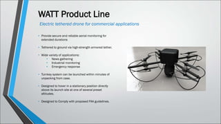 WATT Product Line
Electric tethered drone for commercial applications
• Provide secure and reliable aerial monitoring for
extended durations
• Tethered to ground via high-strength armored tether.
• Wide variety of applications:
• News gathering
• Industrial monitoring
• Emergency response
• Turnkey system can be launched within minutes of
unpacking from case.
• Designed to hover in a stationary position directly
above its launch site at one of several preset
altitudes.
• Designed to Comply with proposed FAA guidelines.
 