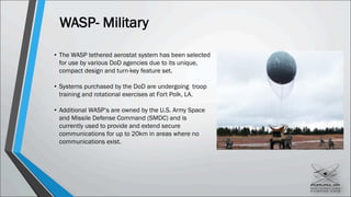 WASP- Military
• The WASP tethered aerostat system has been selected
for use by various DoD agencies due to its unique,
compact design and turn-key feature set.
• Systems purchased by the DoD are undergoing troop
training and rotational exercises at Fort Polk, LA.
• Additional WASP’s are owned by the U.S. Army Space
and Missile Defense Command (SMDC) and is
currently used to provide and extend secure
communications for up to 20km in areas where no
communications exist.
 