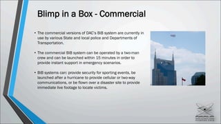 Blimp in a Box - Commercial
• The commercial versions of DAC’s BiB system are currently in
use by various State and local police and Departments of
Transportation.
• The commercial BiB system can be operated by a two-man
crew and can be launched within 15 minutes in order to
provide instant support in emergency scenarios.
• BiB systems can: provide security for sporting events, be
launched after a hurricane to provide cellular or two-way
communications, or be flown over a disaster site to provide
immediate live footage to locate victims.
 