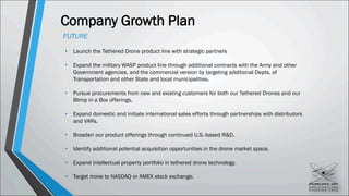 Company Growth Plan
FUTURE
• Launch the Tethered Drone product line with strategic partners
• Expand the military WASP product line through additional contracts with the Army and other
Government agencies, and the commercial version by targeting additional Depts. of
Transportation and other State and local municipalities.
• Pursue procurements from new and existing customers for both our Tethered Drones and our
Blimp in a Box offerings.
• Expand domestic and initiate international sales efforts through partnerships with distributors
and VARs.
• Broaden our product offerings through continued U.S.-based R&D.
• Identify additional potential acquisition opportunities in the drone market space.
• Expand intellectual property portfolio in tethered drone technology.
• Target move to NASDAQ or AMEX stock exchange.
 