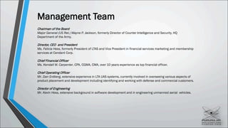 Management Team
Chairman of the Board
Major General (US Ret.) Wayne P. Jackson, formerly Director of Counter Intelligence and Security, HQ
Department of the Army.
Director, CEO and President
Ms. Felicia Hess, formerly President of LTAS and Vice President in financial services marketing and membership
services at Cendant Corp.
Chief Financial Officer
Ms. Kendall W. Carpenter, CPA, CGMA, CMA, over 10 years experience as top financial officer.
Chief Operating Officer
Mr. Dan Erdberg, extensive experience in LTA UAS systems, currently involved in overseeing various aspects of
product placement and development including identifying and working with defense and commercial customers.
Director of Engineering
Mr. Kevin Hess, extensive background in software development and in engineering unmanned aerial vehicles.
 
