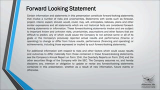 Forward Looking Statement
Certain information and statements in this presentation constitute forward-looking statements
that involve a number of risks and uncertainties. Statements with words such as forecast,
project, intend, expect, should, would, could, may, will, anticipates, believes, plans and other
similar expressions and all statements which are not historical facts are considered forward-
looking statements or information. These forward-looking statements involve and are subject
to important known and unknown risks, uncertainties, assumptions and other factors that are
difficult to predict, any of which could cause the Company to not achieve some or all of its
goals or the Company's previously reported actual results and performance (finance or
operating) to change or differ from future results, performance (financing and operating) or
achievements, including those expressed or implied by such forward-looking statements.
For additional information with respect to risks and other factors which could cause results
and outcomes to differ materially from those contained in these forward-looking statements,
see the Company’s Annual Report on Form 10-K, the Quarterly Reports on Form 10-Q and the
other securities filings of the Company with the SEC. The Company assumes no, and hereby
disclaims any, intention or obligation to update or revise any forward-looking statements
contained in this presentation, whether as a result of new information, future events or
otherwise.
 