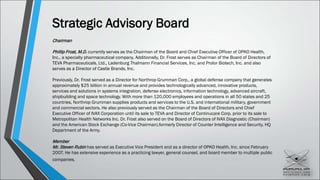 Strategic Advisory Board
Chairman
Phillip Frost, M.D. currently serves as the Chairman of the Board and Chief Executive Officer of OPKO Health,
Inc., a specialty pharmaceutical company. Additionally, Dr. Frost serves as Chairman of the Board of Directors of
TEVA Pharmaceuticals, Ltd., Ladenburg Thalmann Financial Services, Inc. and Prolor Biotech, Inc. and also
serves as a Director of Castle Brands, Inc.
Previously, Dr. Frost served as a Director for Northrop Grumman Corp., a global defense company that generates
approximately $25 billion in annual revenue and provides technologically advanced, innovative products,
services and solutions in systems integration, defense electronics, information technology, advanced aircraft,
shipbuilding and space technology. With more than 120,000 employees and operations in all 50 states and 25
countries, Northrop Grumman supplies products and services to the U.S. and international military, government
and commercial sectors. He also previously served as the Chairman of the Board of Directors and Chief
Executive Officer of IVAX Corporation until its sale to TEVA and Director of Continucare Corp. prior to its sale to
Metropolitan Health Networks Inc. Dr. Frost also served on the Board of Directors of IVAX Diagnostic (Chairman)
and the American Stock Exchange (Co-Vice Chairman).formerly Director of Counter Intelligence and Security, HQ
Department of the Army.
Member
Mr. Steven Rubin has served as Executive Vice President and as a director of OPKO Health, Inc. since February
2007. He has extensive experience as a practicing lawyer, general counsel, and board member to multiple public
companies.
 