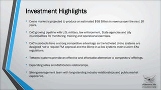 Investment Highlights
• Drone market is projected to produce an estimated $98 Billion in revenue over the next 10
years.
• DAC growing pipeline with U.S. military, law enforcement, State agencies and city
municipalities for monitoring, training and operational exercises.
• DAC’s products have a strong competitive advantage as the tethered drone systems are
designed not to require FAA approval and the Blimp in a Box systems meet current FAA
regulations.
• Tethered systems provide an effective and affordable alternative to competitors’ offerings.
• Expanding sales and distribution relationships.
• Strong management team with long-standing industry relationships and public market
experience.
 