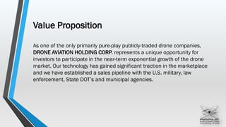 Value Proposition
As one of the only primarily pure-play publicly-traded drone companies,
DRONE AVIATION HOLDING CORP. represents a unique opportunity for
investors to participate in the near-term exponential growth of the drone
market. Our technology has gained significant traction in the marketplace
and we have established a sales pipeline with the U.S. military, law
enforcement, State DOT’s and municipal agencies.
 