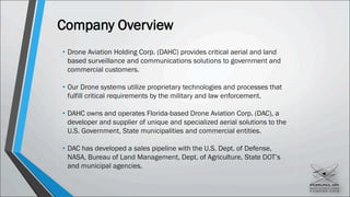 Company Overview
• Drone Aviation Holding Corp. (DAHC) provides critical aerial and land
based surveillance and communications solutions to government and
commercial customers.
• Our Drone systems utilize proprietary technologies and processes that
fulfill critical requirements by the military and law enforcement.
• DAHC owns and operates Florida-based Drone Aviation Corp. (DAC), a
developer and supplier of unique and specialized aerial solutions to the
U.S. Government, State municipalities and commercial entities.
• DAC has developed a sales pipeline with the U.S. Dept. of Defense,
NASA, Bureau of Land Management, Dept. of Agriculture, State DOT’s
and municipal agencies.
 