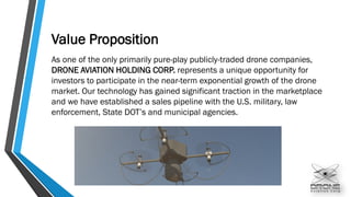 Value Proposition
As one of the only primarily pure-play publicly-traded drone companies,
DRONE AVIATION HOLDING CORP. represents a unique opportunity for
investors to participate in the near-term exponential growth of the drone
market. Our technology has gained significant traction in the marketplace
and we have established a sales pipeline with the U.S. military, law
enforcement, State DOT’s and municipal agencies.
 